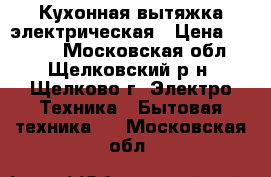 Кухонная вытяжка электрическая › Цена ­ 2 000 - Московская обл., Щелковский р-н, Щелково г. Электро-Техника » Бытовая техника   . Московская обл.